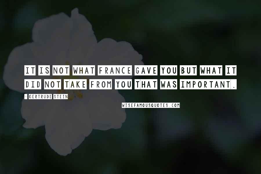 Gertrude Stein Quotes: It is not what France gave you but what it did not take from you that was important.