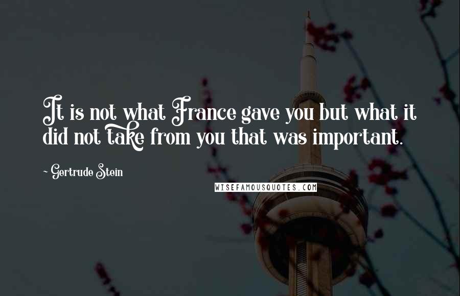 Gertrude Stein Quotes: It is not what France gave you but what it did not take from you that was important.