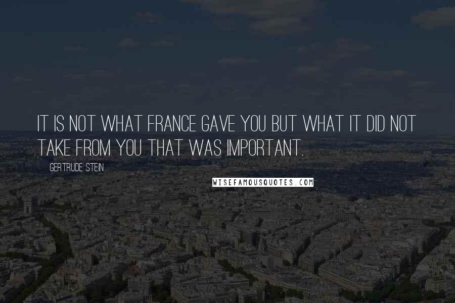 Gertrude Stein Quotes: It is not what France gave you but what it did not take from you that was important.
