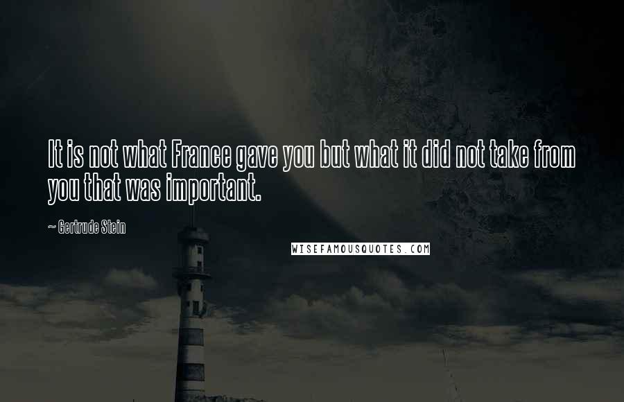 Gertrude Stein Quotes: It is not what France gave you but what it did not take from you that was important.