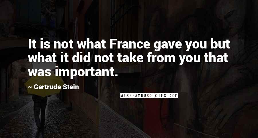 Gertrude Stein Quotes: It is not what France gave you but what it did not take from you that was important.