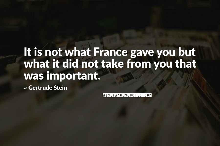 Gertrude Stein Quotes: It is not what France gave you but what it did not take from you that was important.