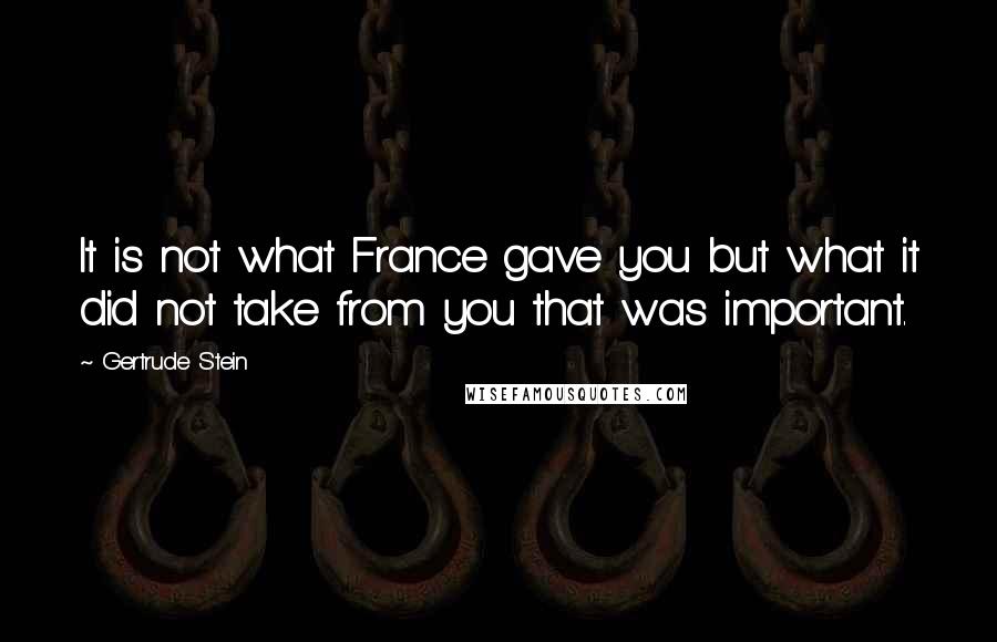 Gertrude Stein Quotes: It is not what France gave you but what it did not take from you that was important.