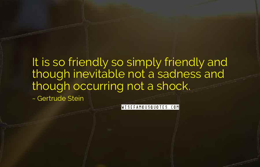 Gertrude Stein Quotes: It is so friendly so simply friendly and though inevitable not a sadness and though occurring not a shock.