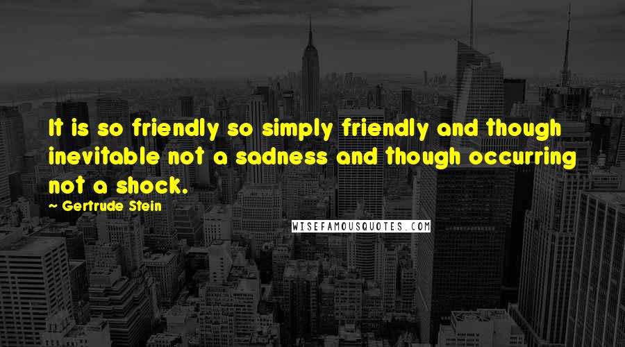 Gertrude Stein Quotes: It is so friendly so simply friendly and though inevitable not a sadness and though occurring not a shock.