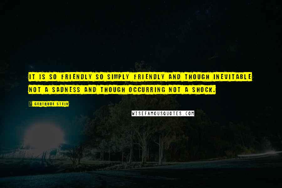 Gertrude Stein Quotes: It is so friendly so simply friendly and though inevitable not a sadness and though occurring not a shock.