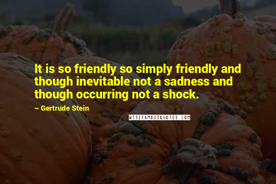 Gertrude Stein Quotes: It is so friendly so simply friendly and though inevitable not a sadness and though occurring not a shock.