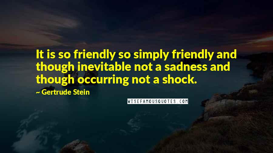 Gertrude Stein Quotes: It is so friendly so simply friendly and though inevitable not a sadness and though occurring not a shock.
