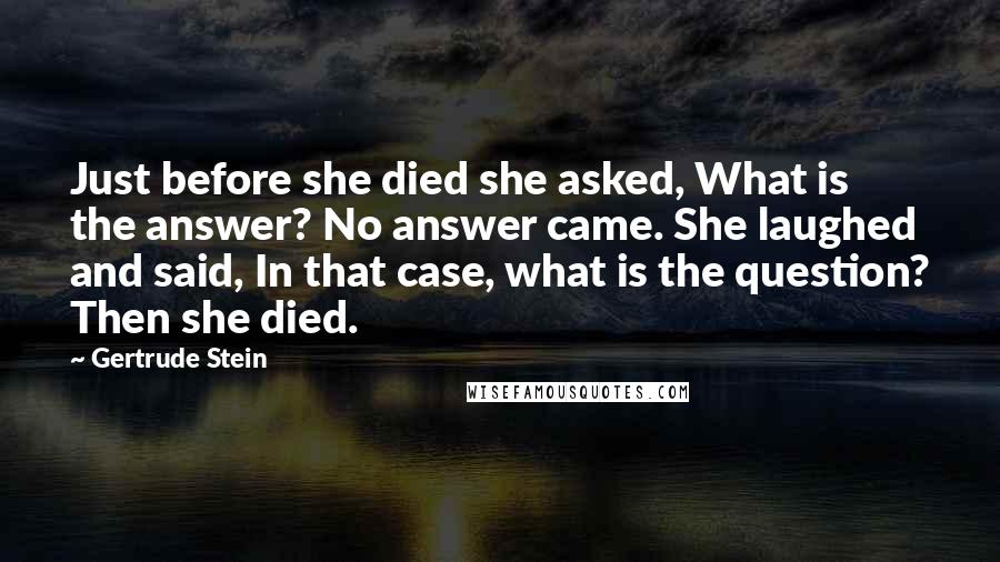 Gertrude Stein Quotes: Just before she died she asked, What is the answer? No answer came. She laughed and said, In that case, what is the question? Then she died.