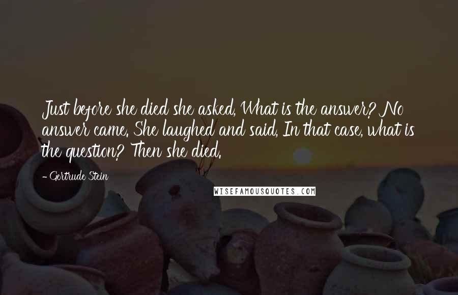 Gertrude Stein Quotes: Just before she died she asked, What is the answer? No answer came. She laughed and said, In that case, what is the question? Then she died.