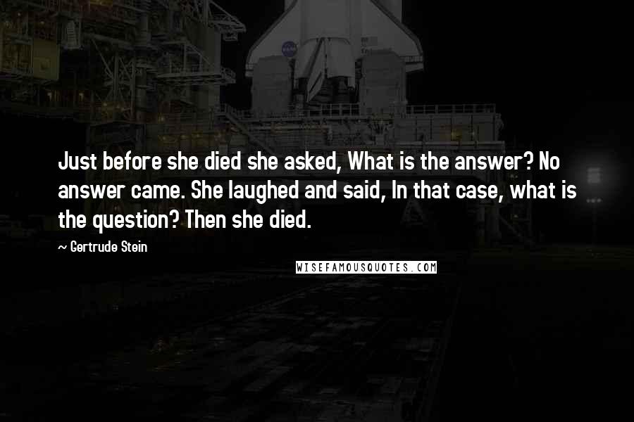 Gertrude Stein Quotes: Just before she died she asked, What is the answer? No answer came. She laughed and said, In that case, what is the question? Then she died.