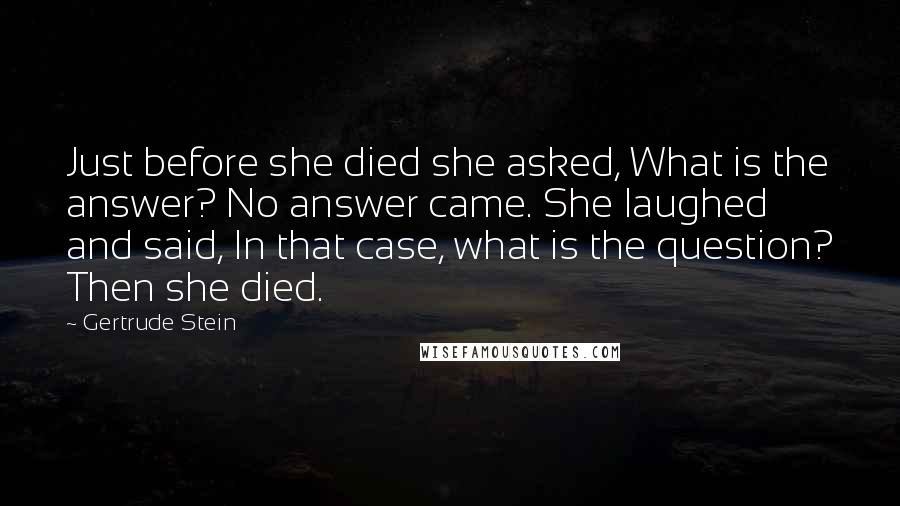 Gertrude Stein Quotes: Just before she died she asked, What is the answer? No answer came. She laughed and said, In that case, what is the question? Then she died.