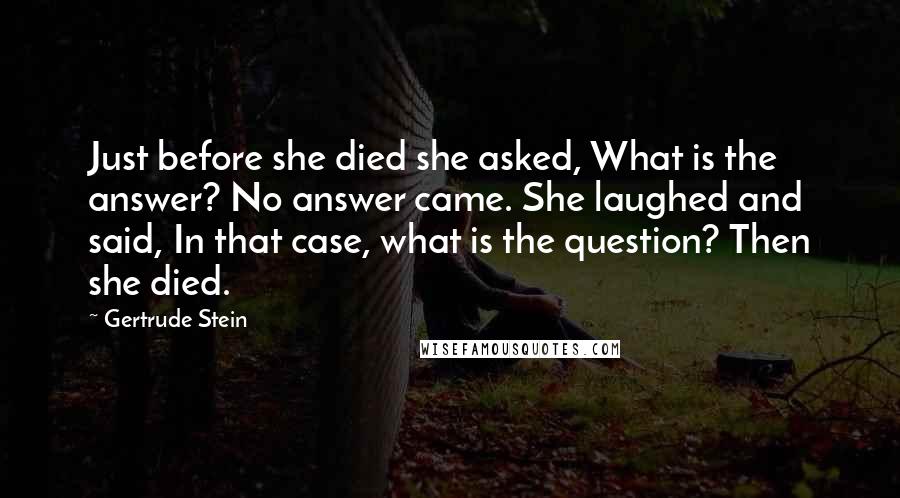 Gertrude Stein Quotes: Just before she died she asked, What is the answer? No answer came. She laughed and said, In that case, what is the question? Then she died.