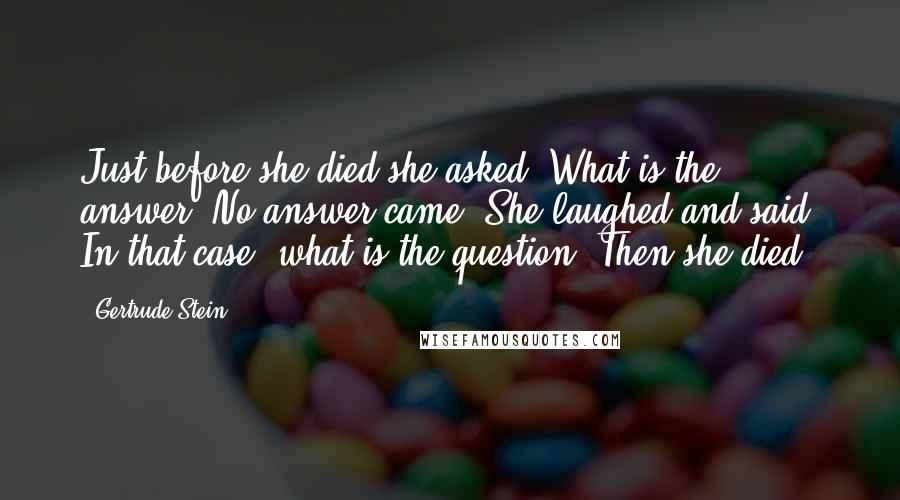 Gertrude Stein Quotes: Just before she died she asked, What is the answer? No answer came. She laughed and said, In that case, what is the question? Then she died.