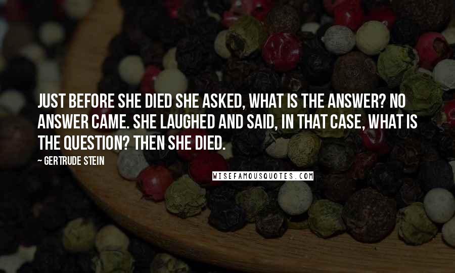 Gertrude Stein Quotes: Just before she died she asked, What is the answer? No answer came. She laughed and said, In that case, what is the question? Then she died.