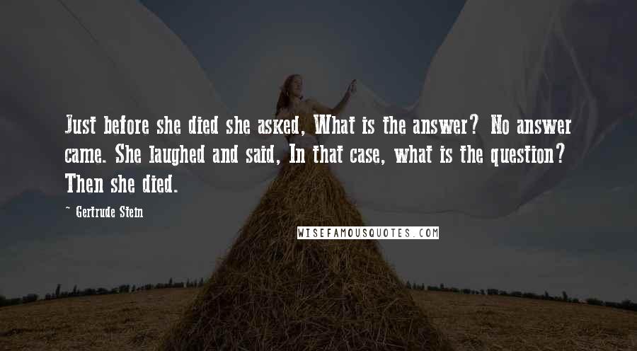 Gertrude Stein Quotes: Just before she died she asked, What is the answer? No answer came. She laughed and said, In that case, what is the question? Then she died.