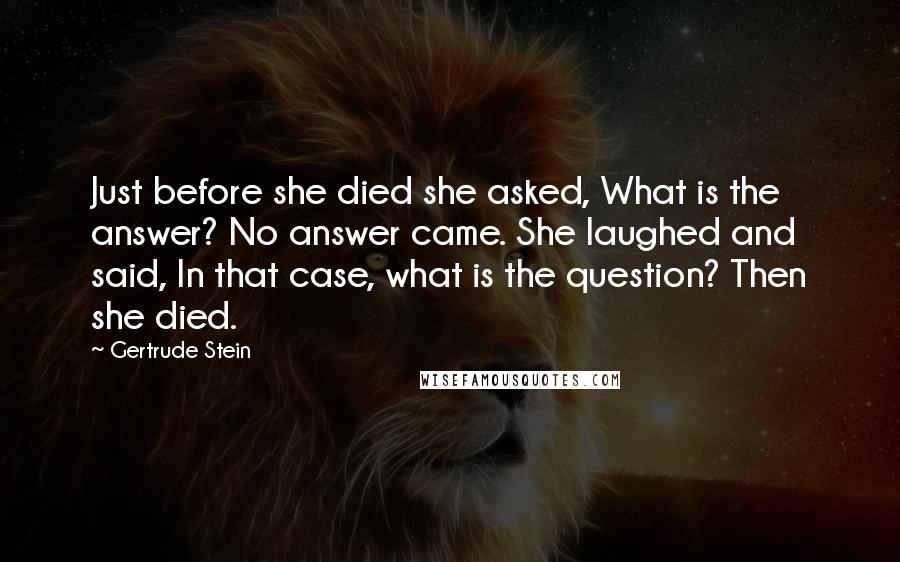 Gertrude Stein Quotes: Just before she died she asked, What is the answer? No answer came. She laughed and said, In that case, what is the question? Then she died.
