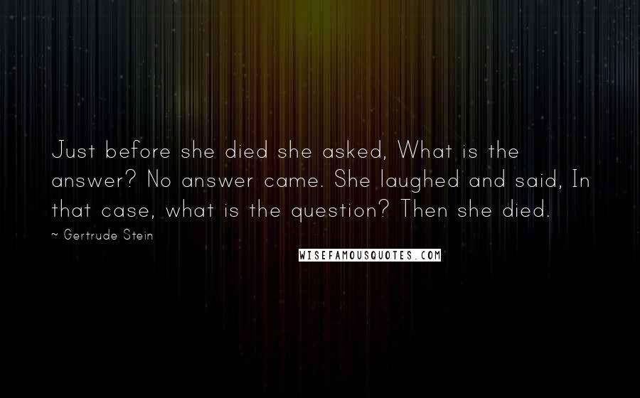 Gertrude Stein Quotes: Just before she died she asked, What is the answer? No answer came. She laughed and said, In that case, what is the question? Then she died.