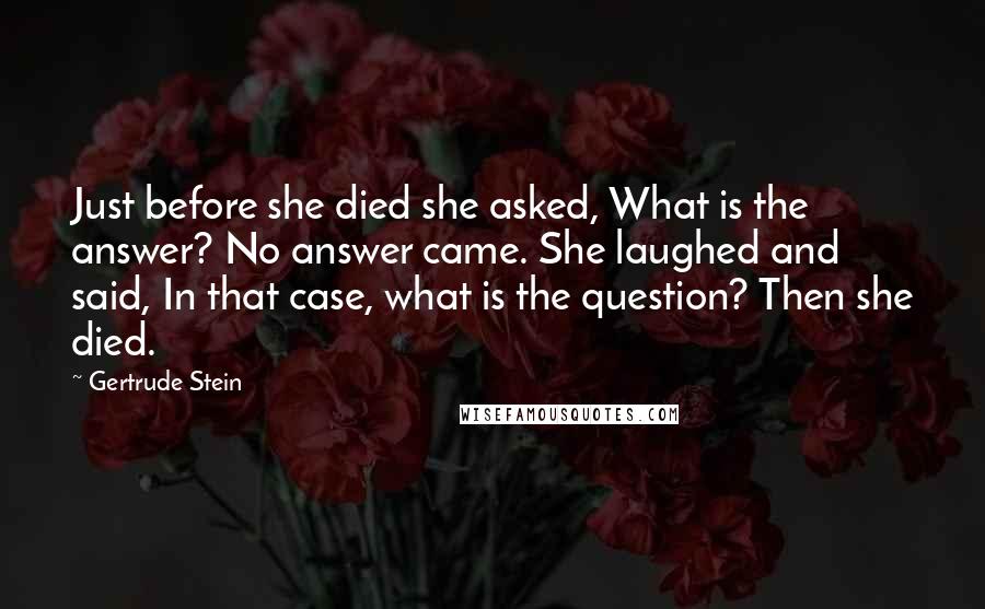 Gertrude Stein Quotes: Just before she died she asked, What is the answer? No answer came. She laughed and said, In that case, what is the question? Then she died.