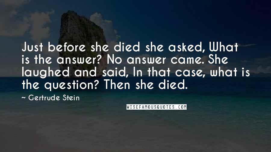 Gertrude Stein Quotes: Just before she died she asked, What is the answer? No answer came. She laughed and said, In that case, what is the question? Then she died.