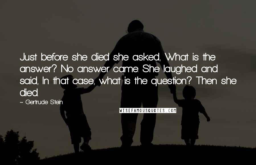 Gertrude Stein Quotes: Just before she died she asked, What is the answer? No answer came. She laughed and said, In that case, what is the question? Then she died.