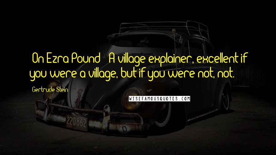 Gertrude Stein Quotes: [On Ezra Pound:] A village explainer, excellent if you were a village, but if you were not, not.