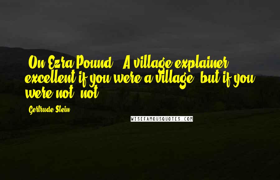Gertrude Stein Quotes: [On Ezra Pound:] A village explainer, excellent if you were a village, but if you were not, not.