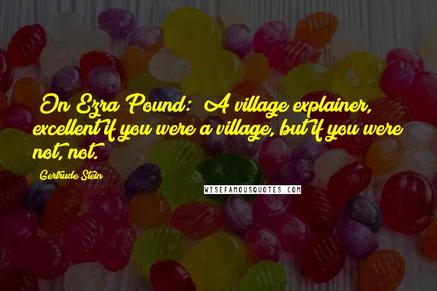 Gertrude Stein Quotes: [On Ezra Pound:] A village explainer, excellent if you were a village, but if you were not, not.