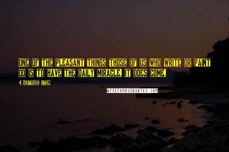 Gertrude Stein Quotes: One of the pleasant things those of us who write or paint do is to have the daily miracle. It does come.