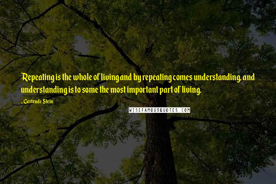 Gertrude Stein Quotes: Repeating is the whole of living and by repeating comes understanding, and understanding is to some the most important part of living.