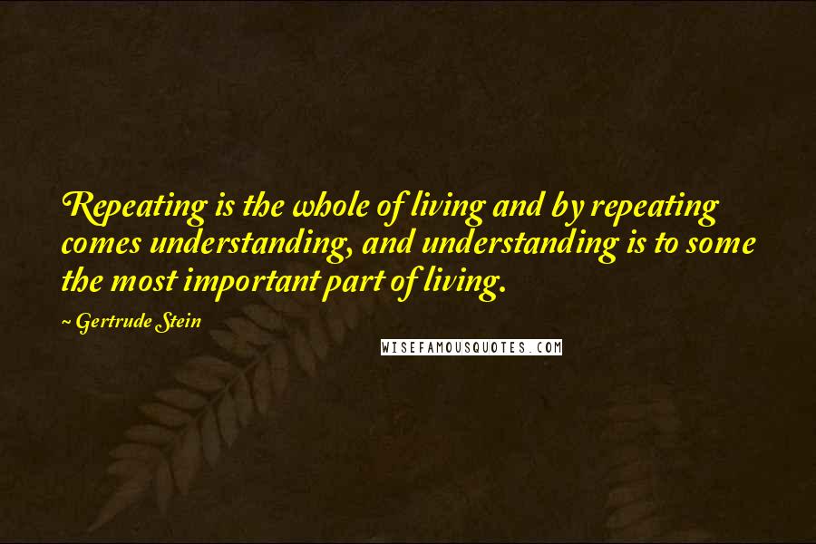 Gertrude Stein Quotes: Repeating is the whole of living and by repeating comes understanding, and understanding is to some the most important part of living.