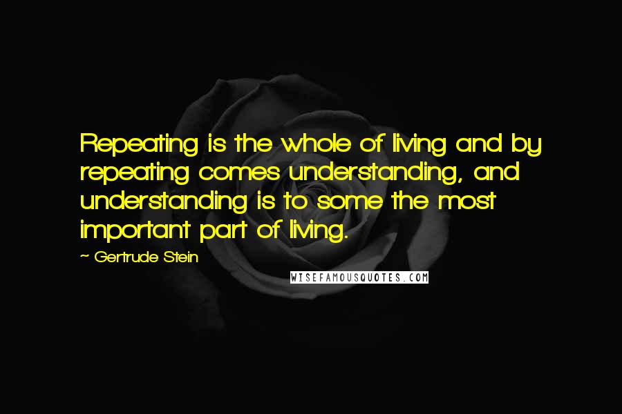 Gertrude Stein Quotes: Repeating is the whole of living and by repeating comes understanding, and understanding is to some the most important part of living.