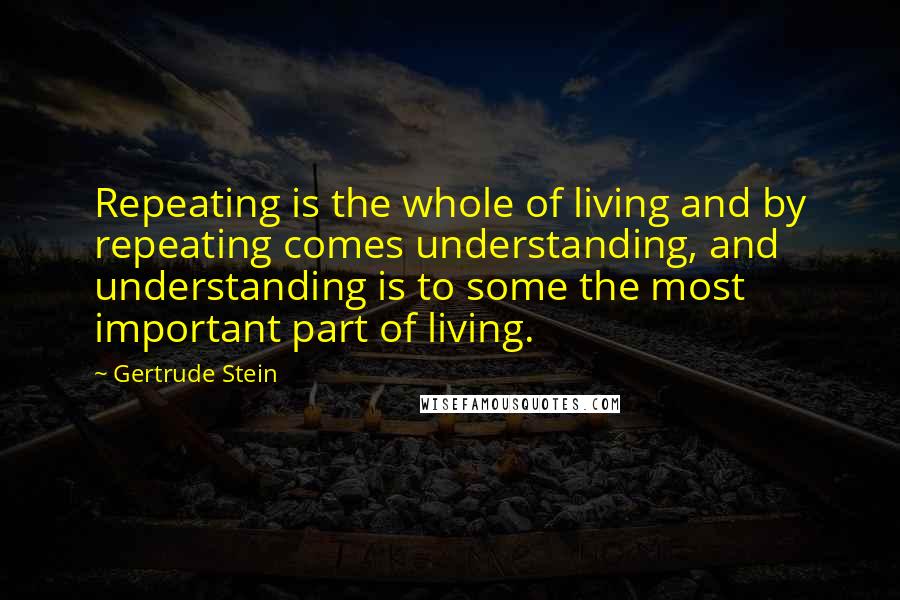 Gertrude Stein Quotes: Repeating is the whole of living and by repeating comes understanding, and understanding is to some the most important part of living.