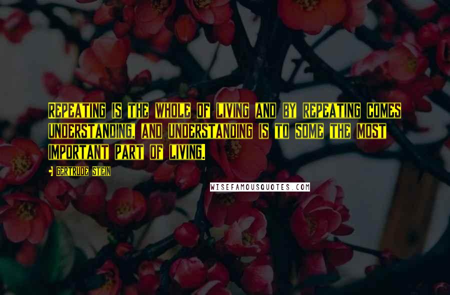 Gertrude Stein Quotes: Repeating is the whole of living and by repeating comes understanding, and understanding is to some the most important part of living.