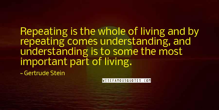 Gertrude Stein Quotes: Repeating is the whole of living and by repeating comes understanding, and understanding is to some the most important part of living.