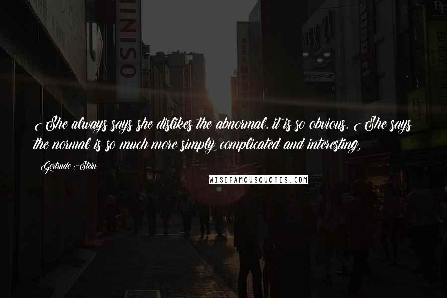 Gertrude Stein Quotes: She always says she dislikes the abnormal, it is so obvious. She says the normal is so much more simply complicated and interesting.