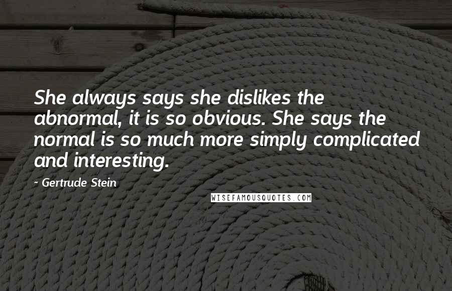 Gertrude Stein Quotes: She always says she dislikes the abnormal, it is so obvious. She says the normal is so much more simply complicated and interesting.