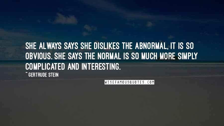 Gertrude Stein Quotes: She always says she dislikes the abnormal, it is so obvious. She says the normal is so much more simply complicated and interesting.