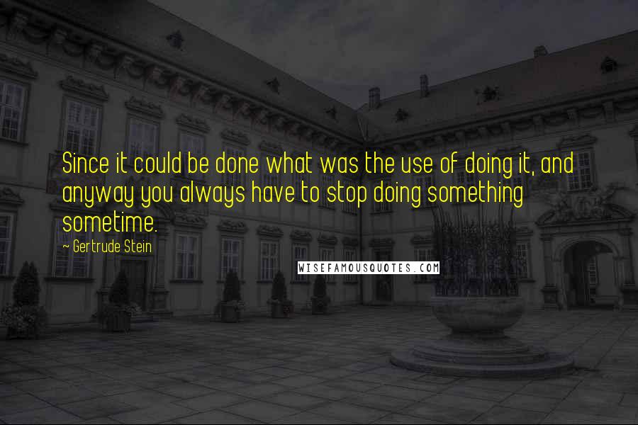 Gertrude Stein Quotes: Since it could be done what was the use of doing it, and anyway you always have to stop doing something sometime.