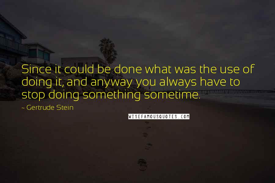 Gertrude Stein Quotes: Since it could be done what was the use of doing it, and anyway you always have to stop doing something sometime.