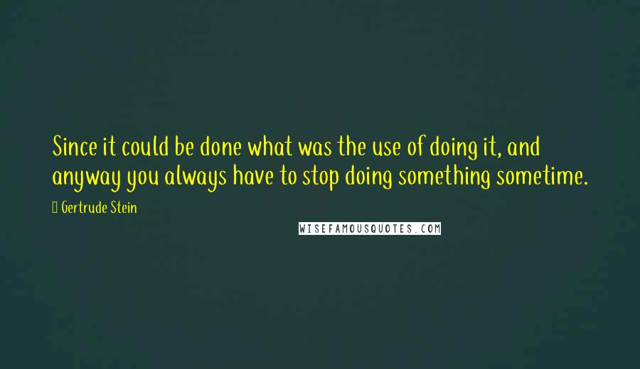 Gertrude Stein Quotes: Since it could be done what was the use of doing it, and anyway you always have to stop doing something sometime.