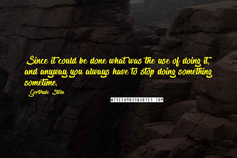 Gertrude Stein Quotes: Since it could be done what was the use of doing it, and anyway you always have to stop doing something sometime.