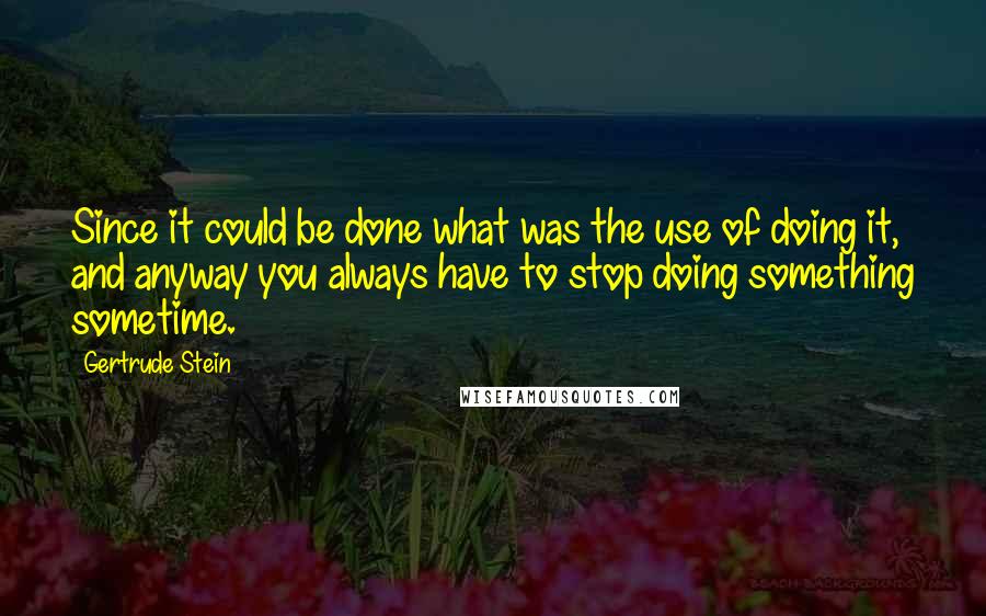 Gertrude Stein Quotes: Since it could be done what was the use of doing it, and anyway you always have to stop doing something sometime.