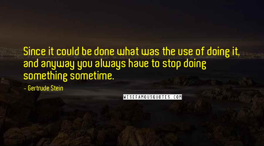 Gertrude Stein Quotes: Since it could be done what was the use of doing it, and anyway you always have to stop doing something sometime.