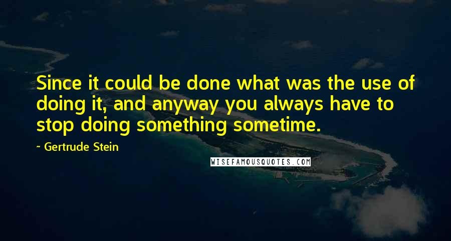 Gertrude Stein Quotes: Since it could be done what was the use of doing it, and anyway you always have to stop doing something sometime.