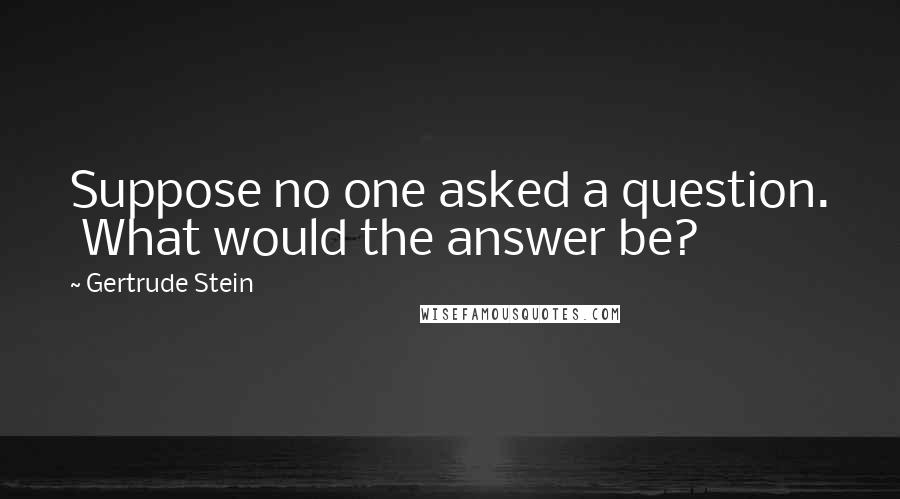 Gertrude Stein Quotes: Suppose no one asked a question.  What would the answer be?