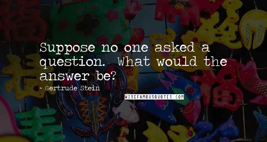 Gertrude Stein Quotes: Suppose no one asked a question.  What would the answer be?