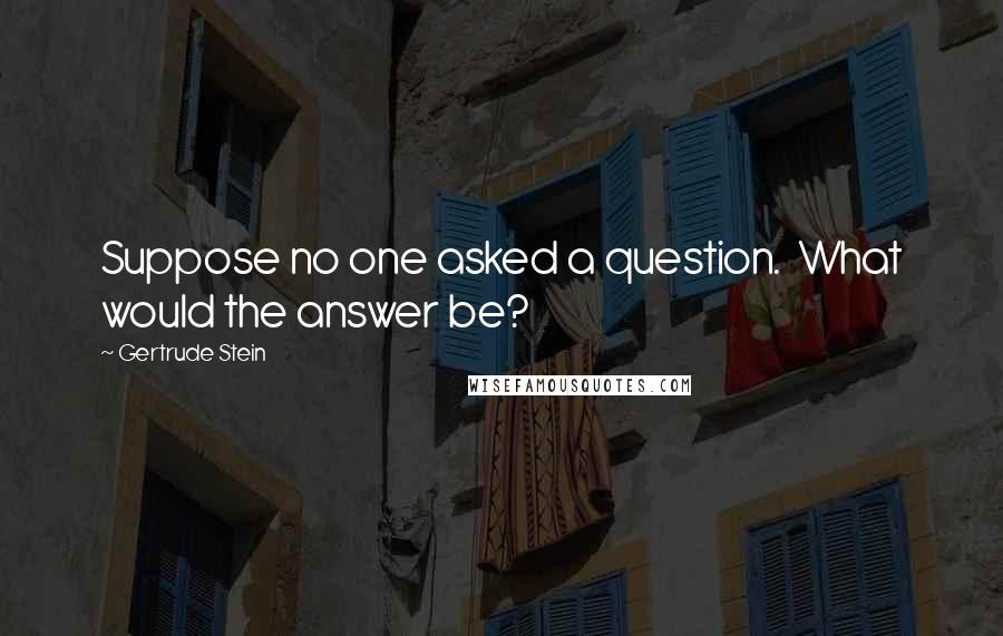 Gertrude Stein Quotes: Suppose no one asked a question.  What would the answer be?