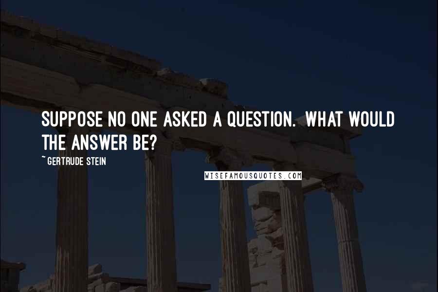 Gertrude Stein Quotes: Suppose no one asked a question.  What would the answer be?