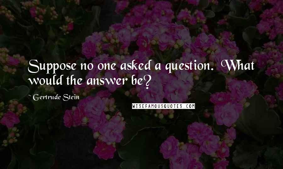 Gertrude Stein Quotes: Suppose no one asked a question.  What would the answer be?